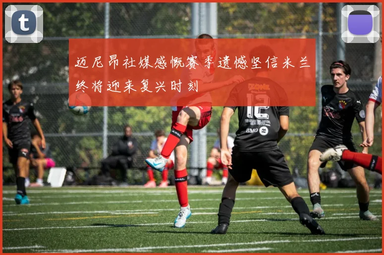 迈尼昂社媒感慨赛季遗憾坚信米兰终将迎来复兴时刻