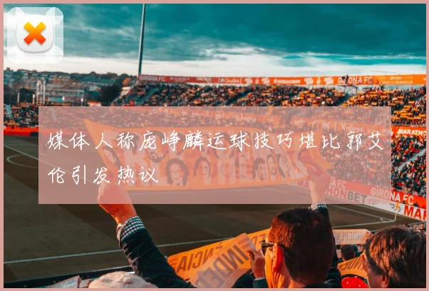 媒体人称庞峥麟运球技巧堪比郭艾伦引发热议