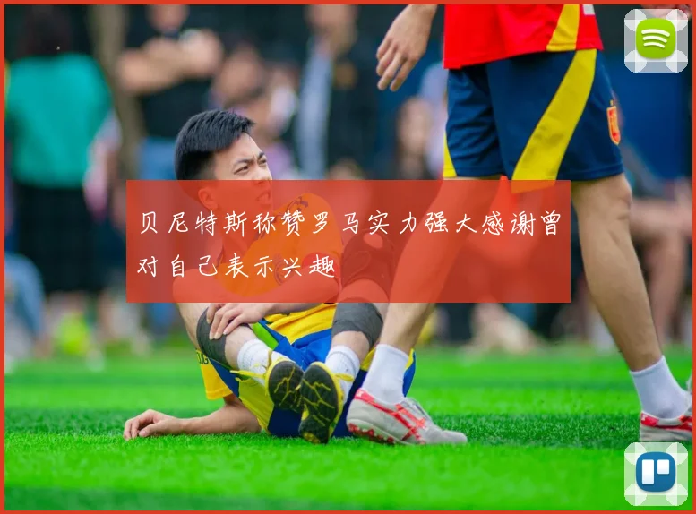 贝尼特斯称赞罗马实力强大感谢曾对自己表示兴趣