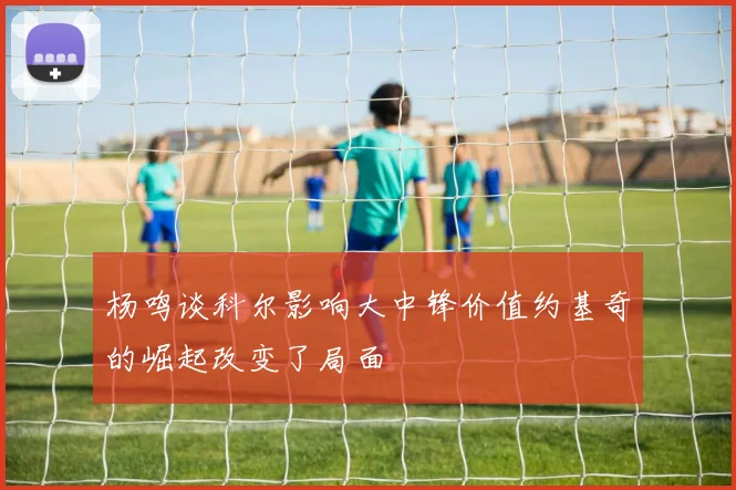 杨鸣谈科尔影响大中锋价值约基奇的崛起改变了局面