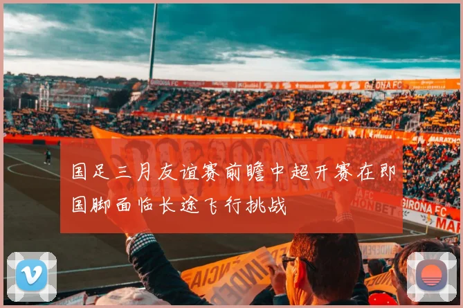 国足三月友谊赛前瞻中超开赛在即国脚面临长途飞行挑战