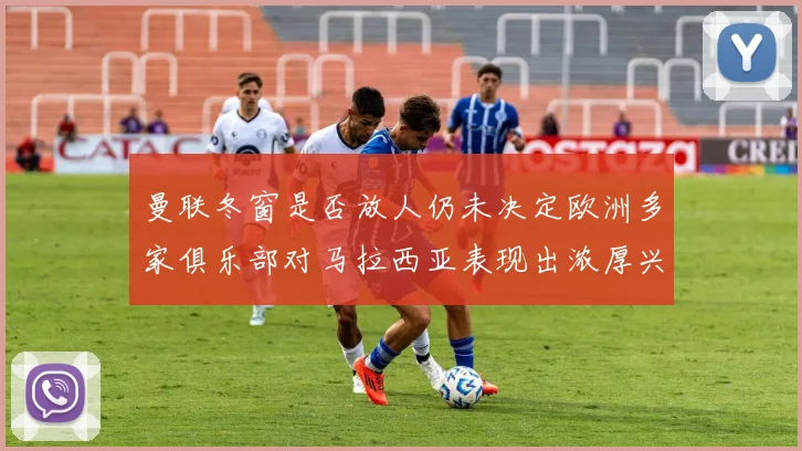 曼联冬窗是否放人仍未决定欧洲多家俱乐部对马拉西亚表现出浓厚兴趣