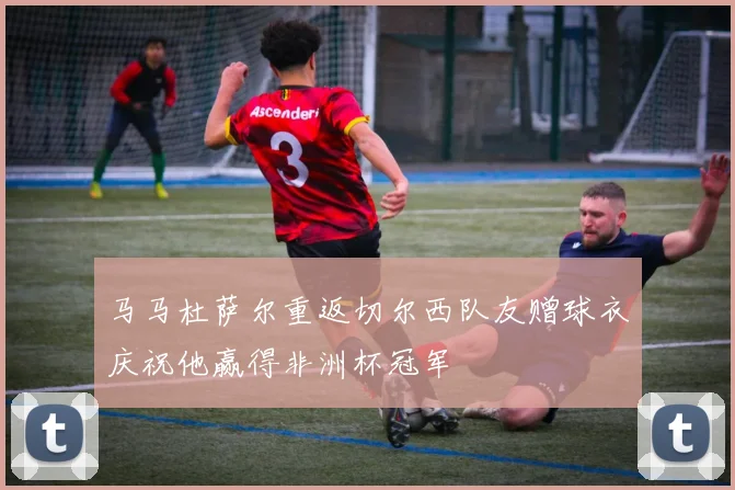 马马杜萨尔重返切尔西队友赠球衣庆祝他赢得非洲杯冠军