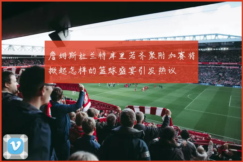 詹姆斯杜兰特库里若齐聚附加赛将掀起怎样的篮球盛宴引发热议