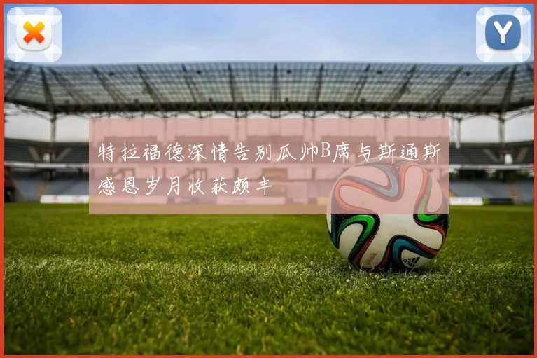 特拉福德深情告别瓜帅B席与斯通斯感恩岁月收获颇丰
