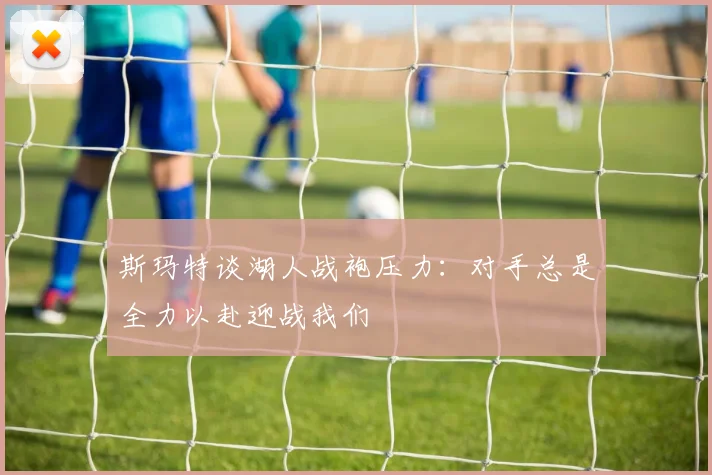 斯玛特谈湖人战袍压力：对手总是全力以赴迎战我们