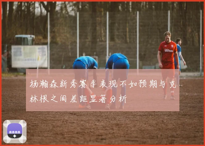 杨瀚森新秀赛季表现不如预期与克林根之间差距显著分析