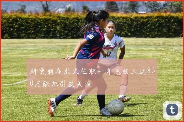 科莫利在尤文任职一年总收入达830万欧元引发关注