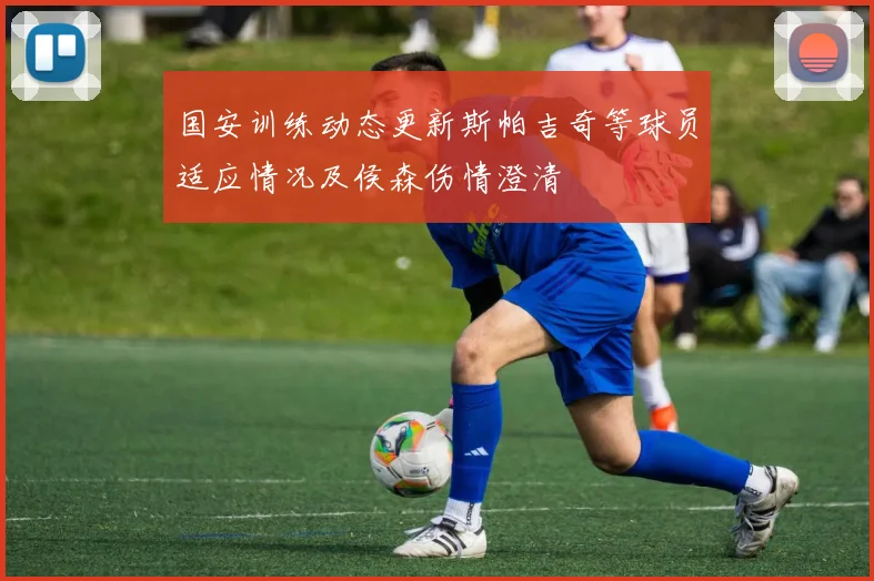 国安训练动态更新斯帕吉奇等球员适应情况及侯森伤情澄清