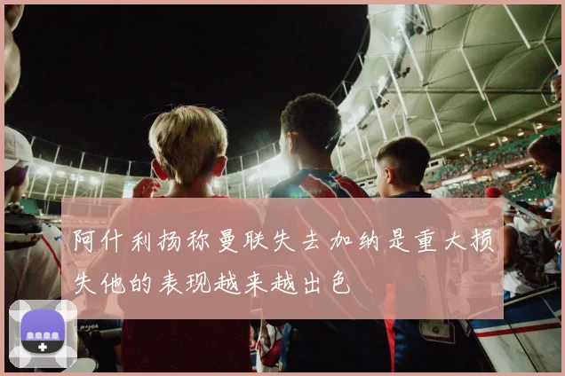 阿什利扬称曼联失去加纳是重大损失他的表现越来越出色