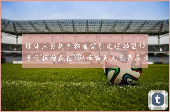 媒体人分析开拓者需引进运动型45号位杨瀚森在NBA面临更大竞争压力