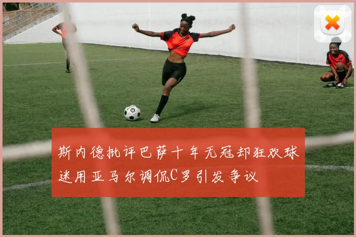 斯内德批评巴萨十年无冠却狂欢球迷用亚马尔调侃C罗引发争议