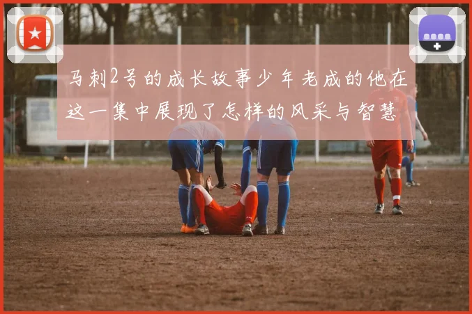 马刺2号的成长故事少年老成的他在这一集中展现了怎样的风采与智慧