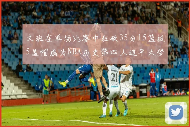 文班在单场比赛中狂砍35分15篮板5盖帽成为NBA历史第四人追平大梦鲨鱼天勾