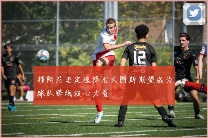 穆阿尼坚定选择尤文图斯期望成为球队锋线核心力量