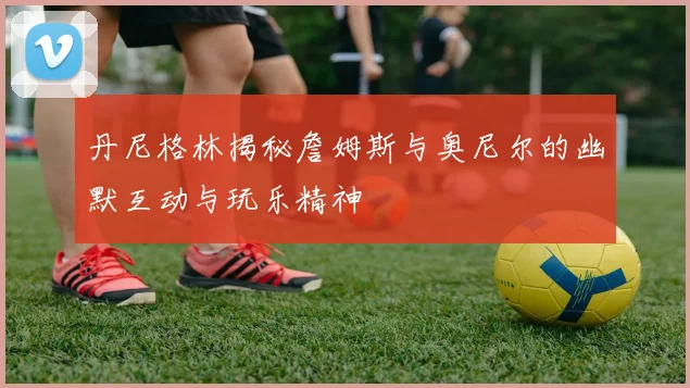 丹尼格林揭秘詹姆斯与奥尼尔的幽默互动与玩乐精神