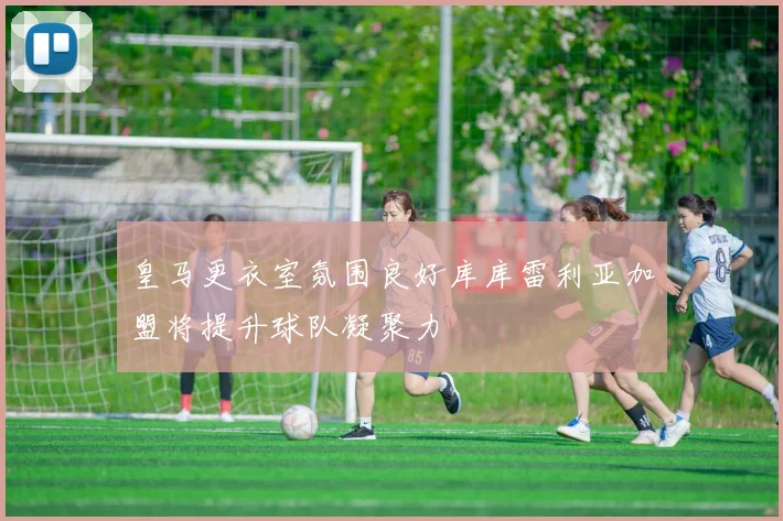 皇马更衣室氛围良好库库雷利亚加盟将提升球队凝聚力