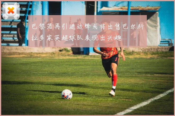 巴黎若再引进边锋或将出售巴尔科拉多家英超球队表现出兴趣