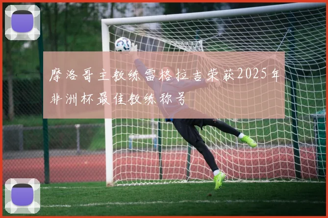 摩洛哥主教练雷格拉吉荣获2025年非洲杯最佳教练称号