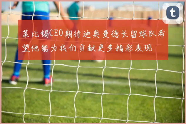莱比锡CEO期待迪奥曼德长留球队希望他能为我们贡献更多精彩表现