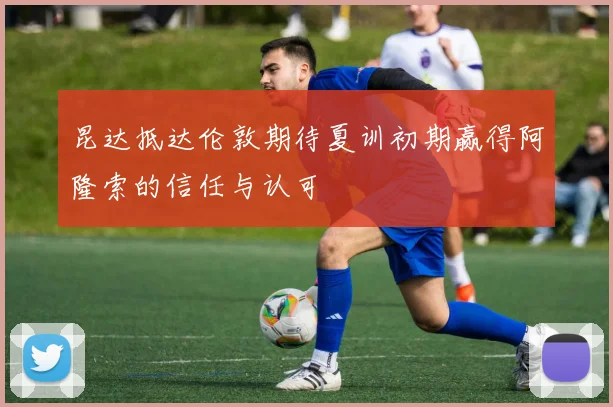 昆达抵达伦敦期待夏训初期赢得阿隆索的信任与认可