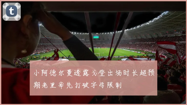 小阿德尔曼透露戈登出场时长超预期老里率先打破字母限制