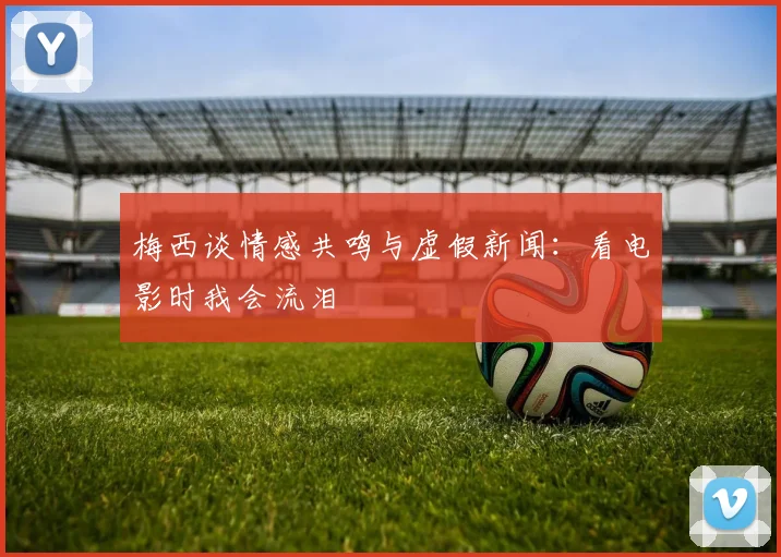 梅西谈情感共鸣与虚假新闻：看电影时我会流泪